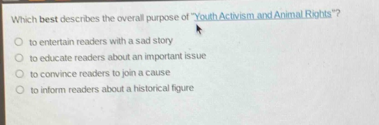 which best describes the overall purpose of \youth activism and animal rights\?\no to entertain readers with a sad story\no to educate readers about an important issue\no to convince readers to join a cause\no to inform readers about a historical figure