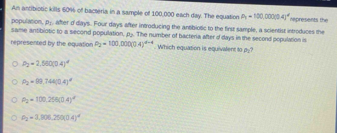 an antibiotic kills 60% of bacteria in a sample of 100,000 each day. the equation $p_1 = 100,000(0.4)^d$ represents the population, $p_1$, after $d$ days. four days after introducing the antibiotic to the first sample, a scientist introduces the same antibiotic to a second population, $p_2$. the number of bacteria after $d$ days in the second population is represented by the equation $p_2 = 100,000(0.4)^{d - 4}$. which equation is equivalent to $p_2$?\n$p_2 = 2,560(0.4)^d$\n$p_2 = 99,744(0.4)^d$\n$p_2 = 100,256(0.4)^d$\n$p_2 = 3,906,250(0.4)^d$