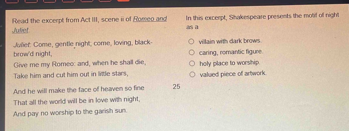 read the excerpt from act iii, scene ii of romeo and juliet. juliet: come, gentle night; come, loving, black - browd night, give me my romeo: and, when he shall die, take him and cut him out in little stars, and he will make the face of heaven so fine that all the world will be in love with night, and pay no worship to the garish sun. in this excerpt, shakespeare presents the motif of night as a\nvillain with dark brows.\ncaring, romantic figure.\nholy place to worship.\nvalued piece of artwork.\n25