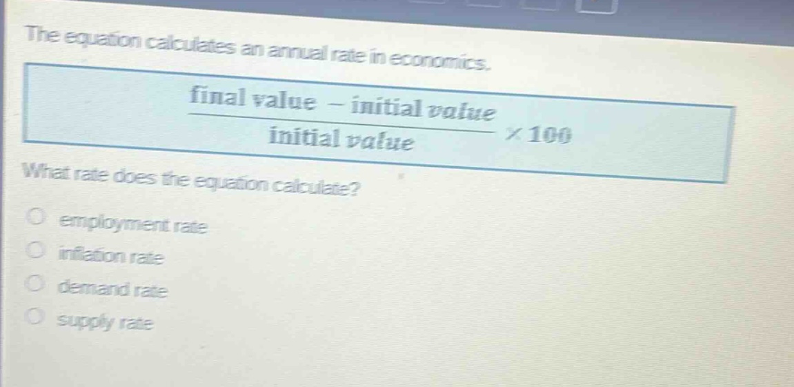 the equation calculates an annual rate in economics.\n\\(\\frac{\\text{final value} - \\text{initial value}}{\\text{initial value}}\\times100\\)\nwhat rate does the equation calculate?\nemployment rate\ninflation rate\ndemand rate\nsupply rate