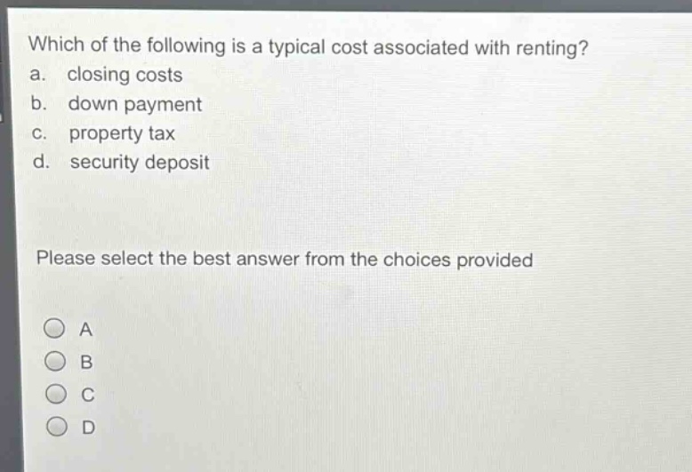 which of the following is a typical cost associated with renting?\na. closing costs\nb. down payment\nc. property tax\nd. security deposit\nplease select the best answer from the choices provided\na\nb\nc\nd