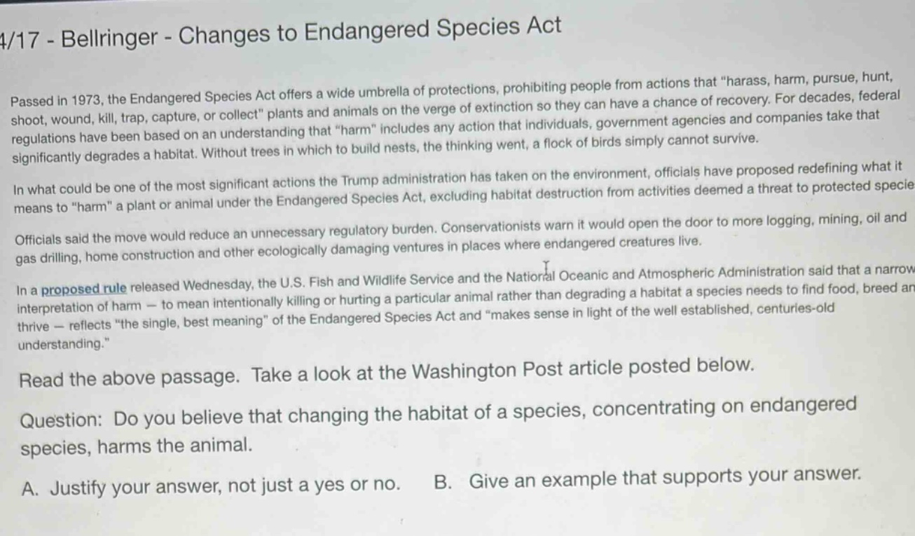 4/17 - bellringer - changes to endangered species act\npassed in 1973, the endangered species act offers a wide umbrella of protections, prohibiting people from actions that “harass, harm, pursue, hunt, shoot, wound, kill, trap, capture, or collect” plants and animals on the verge of extinction so they can have a chance of recovery. for decades, federal regulations have been based on an understanding that “harm” includes any action that individuals, government agencies and companies take that significantly degrades a habitat. without trees in which to build nests, the thinking went, a flock of birds simply cannot survive.\nin what could be one of the most significant actions the trump administration has taken on the environment, officials have proposed redefining what it means to “harm” a plant or animal under the endangered species act, excluding habitat destruction from activities deemed a threat to protected species.\nofficials said the move would reduce an unnecessary regulatory burden. conservationists warn it would open the door to more logging, mining, oil and gas drilling, home construction and other ecologically damaging ventures in places where endangered creatures live.\nin a proposed rule released wednesday, the u.s. fish and wildlife service and the national oceanic and atmospheric administration said that a narrow interpretation of harm — to mean intentionally killing or hurting a particular animal rather than degrading a habitat a species needs to find food, breed and thrive — reflects “the single, best meaning” of the endangered species act and “makes sense in light of the well - established, centuries - old understanding.”\nread the above passage. take a look at the washington post article posted below.\nquestion: do you believe that changing the habitat of a species, concentrating on endangered species, harms the animal.\na. justify your answer, not just a yes or no. b. give an example that supports your answer.