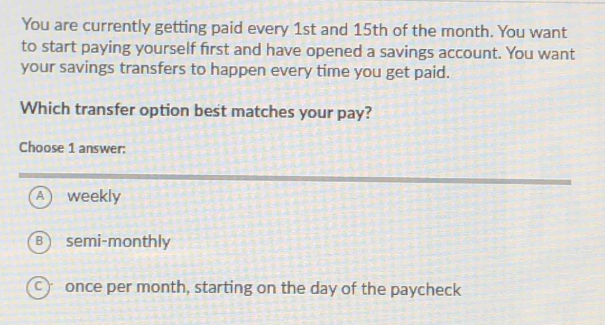 you are currently getting paid every 1st and 15th of the month. you want to start paying yourself first and have opened a savings account. you want your savings transfers to happen every time you get paid. which transfer option best matches your pay? choose 1 answer: a weekly b semi - monthly c once per month, starting on the day of the paycheck