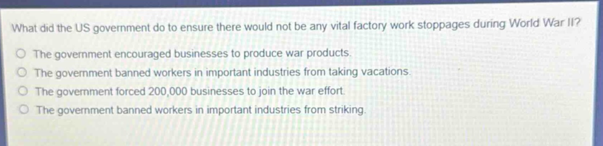 what did the us government do to ensure there would not be any vital factory work stoppages during world war ii?\nthe government encouraged businesses to produce war products.\nthe government banned workers in important industries from taking vacations.\nthe government forced 200,000 businesses to join the war effort.\nthe government banned workers in important industries from striking.