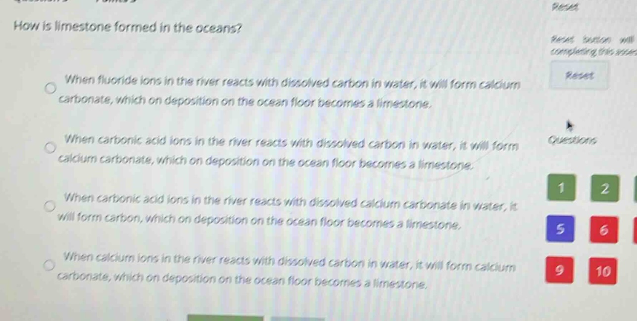 how is limestone formed in the oceans?\nwhen fluoride ions in the river reacts with dissolved carbon in water, it will form calcium carbonate, which on deposition on the ocean floor becomes a limestone.\nwhen carbonic acid ions in the river reacts with dissolved carbon in water, it will form calcium carbonate, which on deposition on the ocean floor becomes a limestone.\nwhen carbonic acid ions in the river reacts with dissolved calcium carbonate in water, it will form carbon, which on deposition on the ocean floor becomes a limestone.\nwhen calcium ions in the river reacts with dissolved carbon in water, it will form calcium carbonate, which on deposition on the ocean floor becomes a limestone.