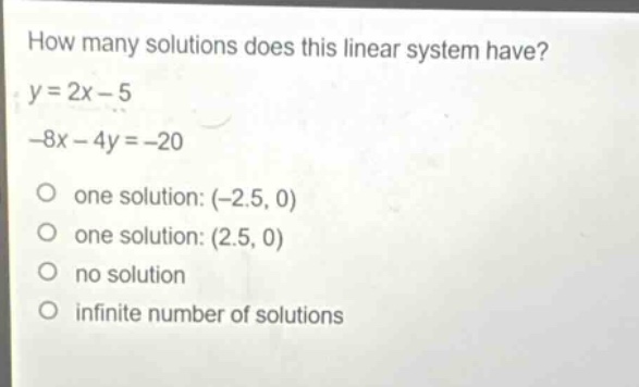 how many solutions does this linear system have?\ny = 2x - 5\n-8x - 4y = -20\none solution: (-2.5, 0)\none solution: (2.5, 0)\nno solution\ninfinite number of solutions