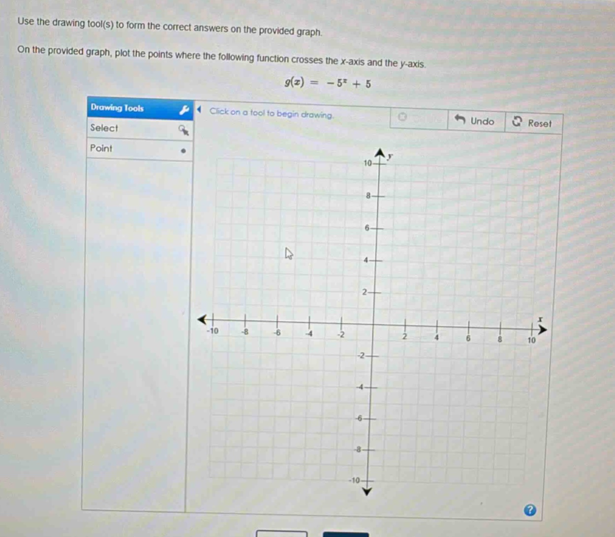 use the drawing tool(s) to form the correct answers on the provided graph. on the provided graph, plot the points where the following function crosses the x - axis and the y - axis. $g(x)=-5^{x}+5$