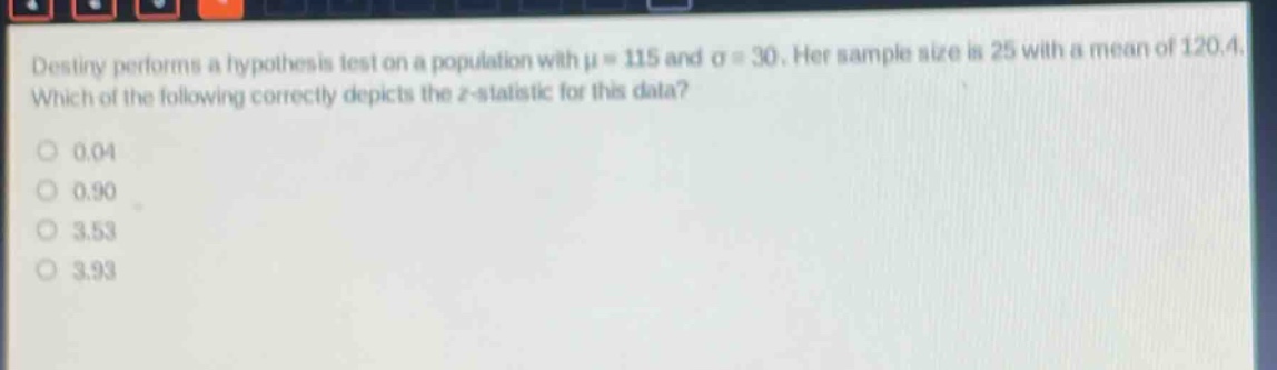 destiny performs a hypothesis test on a population with $mu = 115$ and $sigma = 30$. her sample size is 25 with a mean of 120.4. which of the following correctly depicts the z - statistic for this data?\n0.04\n0.90\n3.53\n3.93