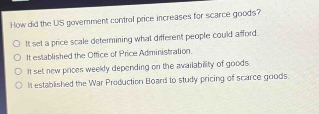 how did the us government control price increases for scarce goods?\nit set a price scale determining what different people could afford.\nit established the office of price administration.\nit set new prices weekly depending on the availability of goods.\nit established the war production board to study pricing of scarce goods.