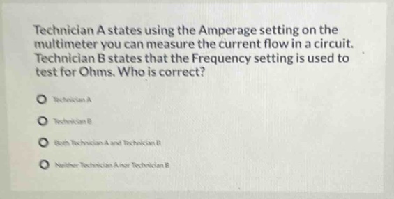 technician a states using the amperage setting on the multimeter you can measure the current flow in a circuit. technician b states that the frequency setting is used to test for ohms. who is correct?\ntechnician a\ntechnician b\nboth technician a and technician b\nneither technician a nor technician b