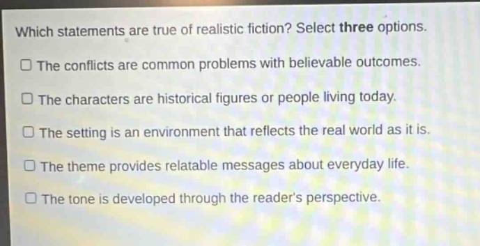 which statements are true of realistic fiction? select three options.\nthe conflicts are common problems with believable outcomes.\nthe characters are historical figures or people living today.\nthe setting is an environment that reflects the real world as it is.\nthe theme provides relatable messages about everyday life.\nthe tone is developed through the readers perspective.