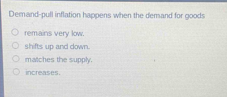 demand - pull inflation happens when the demand for goods\nremains very low.\nshifts up and down.\nmatches the supply.\nincreases.