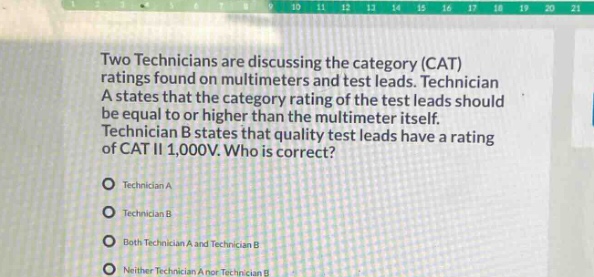 two technicians are discussing the category (cat) ratings found on multimeters and test leads. technician a states that the category rating of the test leads should be equal to or higher than the multimeter itself. technician b states that quality test leads have a rating of cat ii 1,000v. who is correct?\ntechnician a\ntechnician b\nboth technician a and technician b\nneither technician a nor technician b