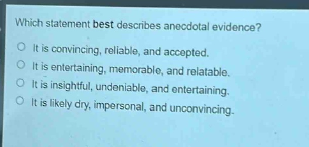 which statement best describes anecdotal evidence?\nit is convincing, reliable, and accepted.\nit is entertaining, memorable, and relatable.\nit is insightful, undeniable, and entertaining.\nit is likely dry, impersonal, and unconvincing.