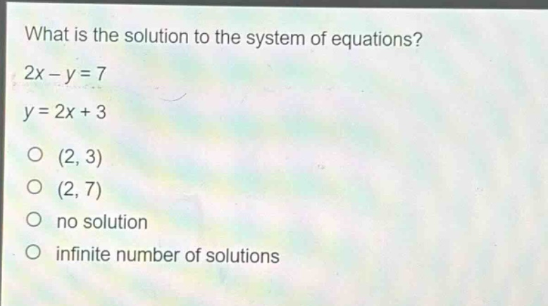 what is the solution to the system of equations?\n2x - y = 7\ny = 2x + 3\n(2, 3)\n(2, 7)\nno solution\ninfinite number of solutions