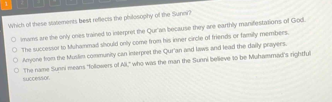 which of these statements best reflects the philosophy of the sunni?\nimams are the only ones trained to interpret the quran because they are earthly manifestations of god.\nthe successor to muhammad should only come from his inner circle of friends or family members.\nanyone from the muslim community can interpret the quran and laws and lead the daily prayers.\nthe name sunni means “followers of ali,” who was the man the sunni believe to be muhammads rightful successor.