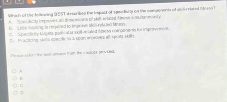 which of the following best describes the impact of specificity on the components of skill - related fitness? a. specificity improves all dimensions of skill - related fitness simultaneously. b. little training is required to improve skill - related fitness. c. specificity targets particular skill - related fitness components for improvement. d. practicing skills specific to a sport improves all sports skills. please select the best answer from the choices provided. o a o b o c o d