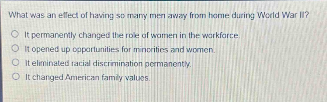 what was an effect of having so many men away from home during world war ii?\nit permanently changed the role of women in the workforce.\nit opened up opportunities for minorities and women.\nit eliminated racial discrimination permanently.\nit changed american family values.
