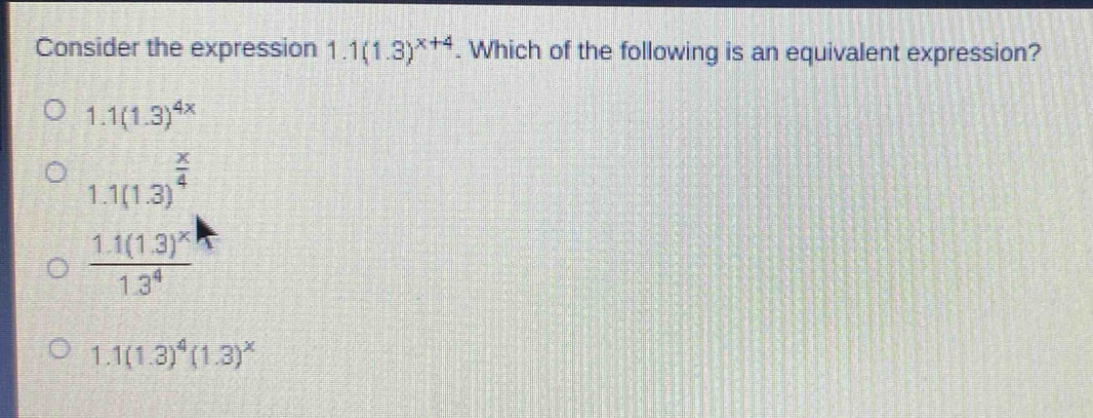 consider the expression 1.1(1.3)^{x + 4}. which of the following is an equivalent expression?\n1.1(1.3)^{4x}\n1.1(1.3)^{\frac{x}{4}}\n\frac{1.1(1.3)^{x}}{1.3^{4}}\n1.1(1.3)^{4}(1.3)^{x}