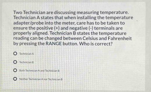 two technician are discussing measuring temperature. technician a states that when installing the temperature adapter/probe into the meter, care has to be taken to ensure the positive (+) and negative (-) terminals are properly aligned. technician b states the temperature reading can be changed between celsius and fahrenheit by pressing the range button. who is correct?\ntechnician a\ntechnician b\nboth technician a and technician b\nneither technician a nor technician b