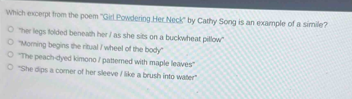 which excerpt from the poem \girl powdering her neck\ by cathy song is an example of a simile?\n\her legs folded beneath her / as she sits on a buckwheat pillow\\n\morning begins the ritual / wheel of the body\\n\the peach - dyed kimono / patterned with maple leaves\\n\she dips a corner of her sleeve / like a brush into water\