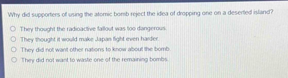why did supporters of using the atomic bomb reject the idea of dropping one on a deserted island?\nthey thought the radioactive fallout was too dangerous.\nthey thought it would make japan fight even harder.\nthey did not want other nations to know about the bomb.\nthey did not want to waste one of the remaining bombs.