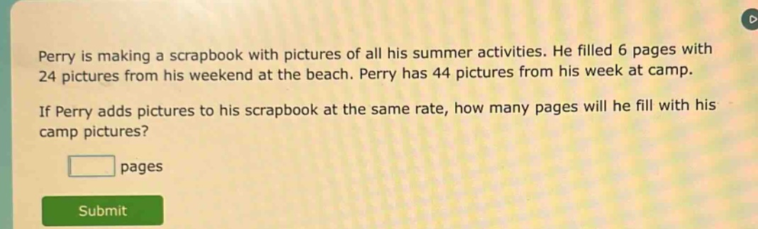 perry is making a scrapbook with pictures of all his summer activities. he filled 6 pages with 24 pictures from his weekend at the beach. perry has 44 pictures from his week at camp. if perry adds pictures to his scrapbook at the same rate, how many pages will he fill with his camp pictures? pages