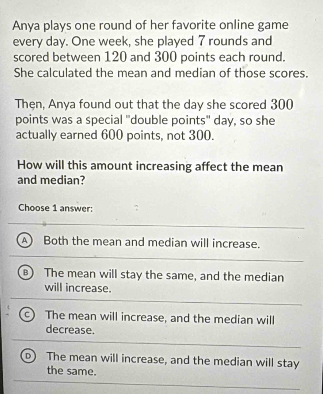 anya plays one round of her favorite online game every day. one week, she played 7 rounds and scored between 120 and 300 points each round. she calculated the mean and median of those scores. then, anya found out that the day she scored 300 points was a special \double points\ day, so she actually earned 600 points, not 300. how will this amount increasing affect the mean and median? choose 1 answer: a both the mean and median will increase. b the mean will stay the same, and the median will increase. c the mean will increase, and the median will decrease. d the mean will increase, and the median will stay the same.