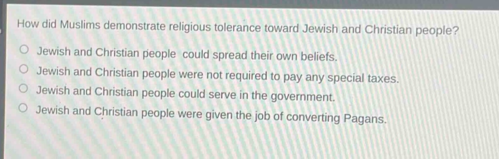 how did muslims demonstrate religious tolerance toward jewish and christian people?\no jewish and christian people could spread their own beliefs.\no jewish and christian people were not required to pay any special taxes.\no jewish and christian people could serve in the government.\no jewish and christian people were given the job of converting pagans.