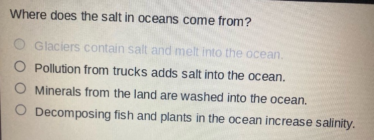 where does the salt in oceans come from?\nglaciers contain salt and melt into the ocean.\npollution from trucks adds salt into the ocean.\nminerals from the land are washed into the ocean.\ndecomposing fish and plants in the ocean increase salinity.