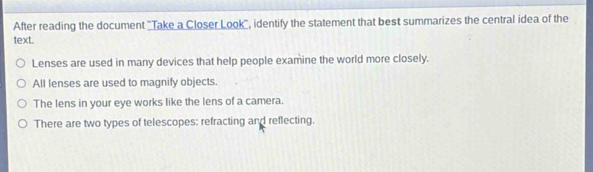 after reading the document \take a closer look\, identify the statement that best summarizes the central idea of the text.\nlenses are used in many devices that help people examine the world more closely.\nall lenses are used to magnify objects.\nthe lens in your eye works like the lens of a camera.\nthere are two types of telescopes: refracting and reflecting.