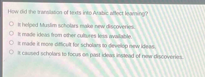 how did the translation of texts into arabic affect learning?\nit helped muslim scholars make new discoveries.\nit made ideas from other cultures less available.\nit made it more difficult for scholars to develop new ideas.\nit caused scholars to focus on past ideas instead of new discoveries.