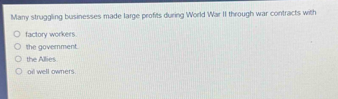 many struggling businesses made large profits during world war ii through war contracts with\n○ factory workers.\n○ the government.\n○ the allies.\n○ oil well owners.