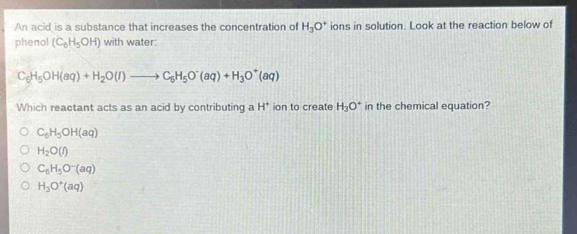 an acid is a substance that increases the concentration of h₃o⁺ ions in solution. look at the reaction below of phenol (c₆h₅oh) with water:\nc₆h₅oh(aq) + h₂o(l) → c₆h₅o⁻(aq) + h₃o⁺(aq)\nwhich reactant acts as an acid by contributing a h⁺ ion to create h₃o⁺ in the chemical equation?\no c₆h₅oh(aq)\no h₂o(l)\no c₆h₅o⁻(aq)\no h₃o⁺(aq)