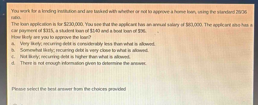 you work for a lending institution and are tasked with whether or not to approve a home loan, using the standard 28/36 ratio. the loan application is for $230,000. you see that the applicant has an annual salary of $83,000. the applicant also has a car payment of $315, a student loan of $140 and a boat loan of $96. how likely are you to approve the loan? a. very likely; recurring debt is considerably less than what is allowed. b. somewhat likely; recurring debt is very close to what is allowed. c. not likely; recurring debt is higher than what is allowed. d. there is not enough information given to determine the answer. please select the best answer from the choices provided