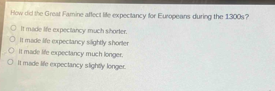 how did the great famine affect life expectancy for europeans during the 1300s?\nit made life expectancy much shorter.\nit made life expectancy slightly shorter\nit made life expectancy much longer.\nit made life expectancy slightly longer.