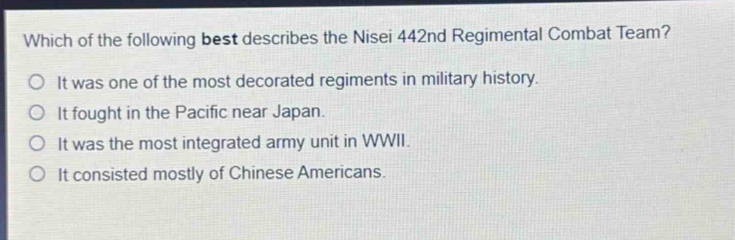 which of the following best describes the nisei 442nd regimental combat team?\nit was one of the most decorated regiments in military history.\nit fought in the pacific near japan.\nit was the most integrated army unit in wwii.\nit consisted mostly of chinese americans.