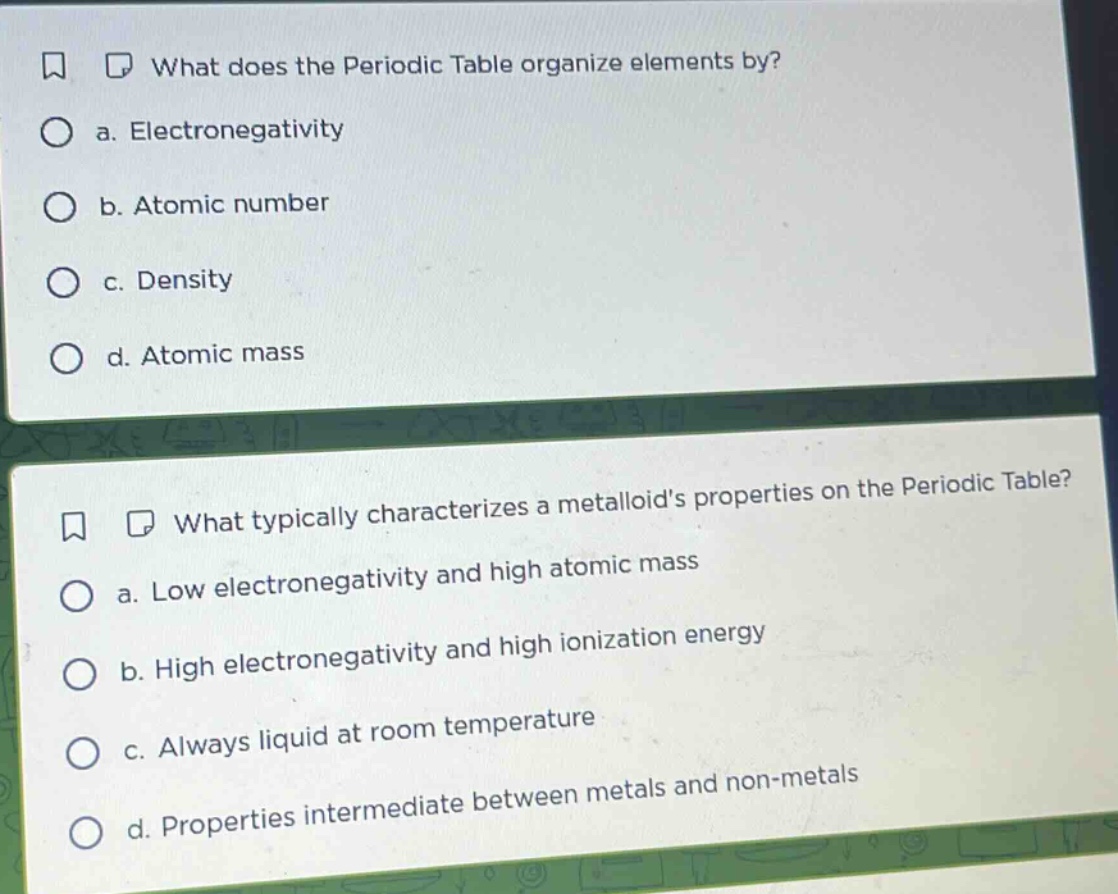 what does the periodic table organize elements by?\n a. electronegativity\n b. atomic number\n c. density\n d. atomic mass\n\nwhat typically characterizes a metalloids properties on the periodic table?\n a. low electronegativity and high atomic mass\n b. high electronegativity and high ionization energy\n c. always liquid at room temperature\n d. properties intermediate between metals and non - metals