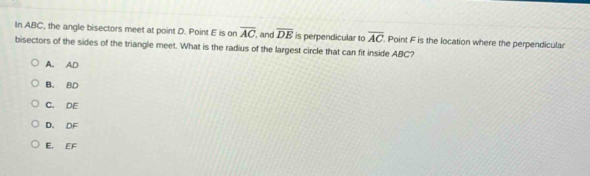 in abc, the angle bisectors meet at point d. point e is on $overline{ac}$, and $overline{de}$ is perpendicular to $overline{ac}$. point f is the location where the perpendicular bisectors of the sides of the triangle meet. what is the radius of the largest circle that can fit inside abc?\na. ad\nb. bd\nc. de\nd. df\ne. ef