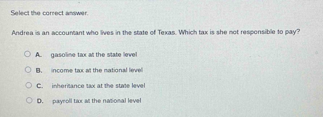 select the correct answer. andrea is an accountant who lives in the state of texas. which tax is she not responsible to pay? a. gasoline tax at the state level b. income tax at the national level c. inheritance tax at the state level d. payroll tax at the national level