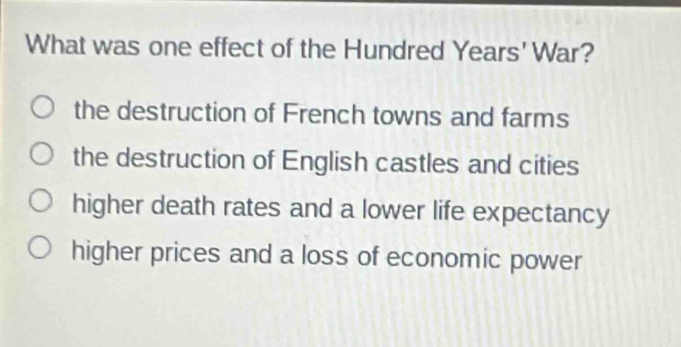 what was one effect of the hundred years war?\no the destruction of french towns and farms\no the destruction of english castles and cities\no higher death rates and a lower life expectancy\no higher prices and a loss of economic power