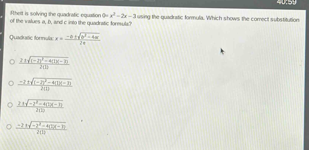 rhett is solving the quadratic equation 0 = x² - 2x - 3 using the quadratic formula. which shows the correct substitution of the values a, b, and c into the quadratic formula?\nquadratic formula: x = \\frac{-b\\pm\\sqrt{b^{2}-4ac}}{2a}\n\\(\\frac{2\\pm\\sqrt{(-2)^{2}-4(1)(-3)}}{2(1)}\\)\n\\(\\frac{-2\\pm\\sqrt{(-2)^{2}-4(1)(-3)}}{2(1)}\\)\n\\(\\frac{2\\pm\\sqrt{-2^{2}-4(1)(-3)}}{2(1)}\\)\n\\(\\frac{-2\\pm\\sqrt{-2^{2}-4(1)(-3)}}{2(1)}\\)