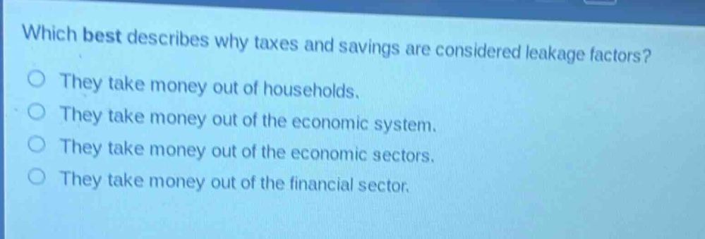 which best describes why taxes and savings are considered leakage factors?\nthey take money out of households.\nthey take money out of the economic system.\nthey take money out of the economic sectors.\nthey take money out of the financial sector.