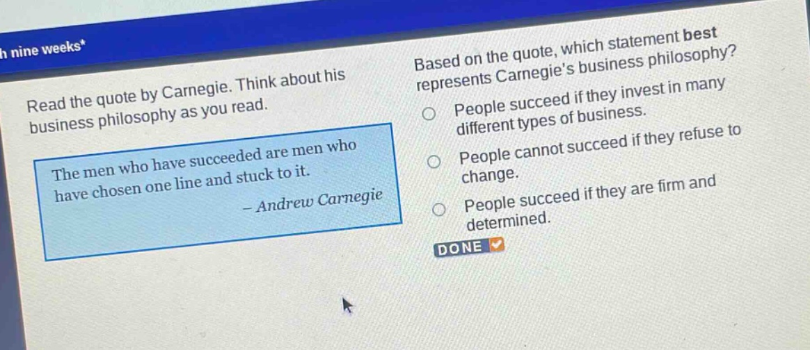 read the quote by carnegie. think about his business philosophy as you read. the men who have succeeded are men who have chosen one line and stuck to it. - andrew carnegie based on the quote, which statement best represents carnegies business philosophy? people succeed if they invest in many different types of business. people cannot succeed if they refuse to change. people succeed if they are firm and determined. done