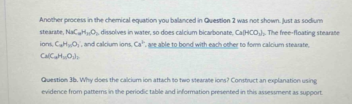 another process in the chemical equation you balanced in question 2 was not shown. just as sodium stearate, nac₁₈h₃₅o₂, dissolves in water, so does calcium bicarbonate, ca(hco₃)₂. the free - floating stearate ions, c₁₈h₃₅o₂⁻, and calcium ions, ca²⁺, are able to bond with each other to form calcium stearate, ca(c₁₈h₃₅o₂)₂.\n\nquestion 3b. why does the calcium ion attach to two stearate ions? construct an explanation using evidence from patterns in the periodic table and information presented in this assessment as support.