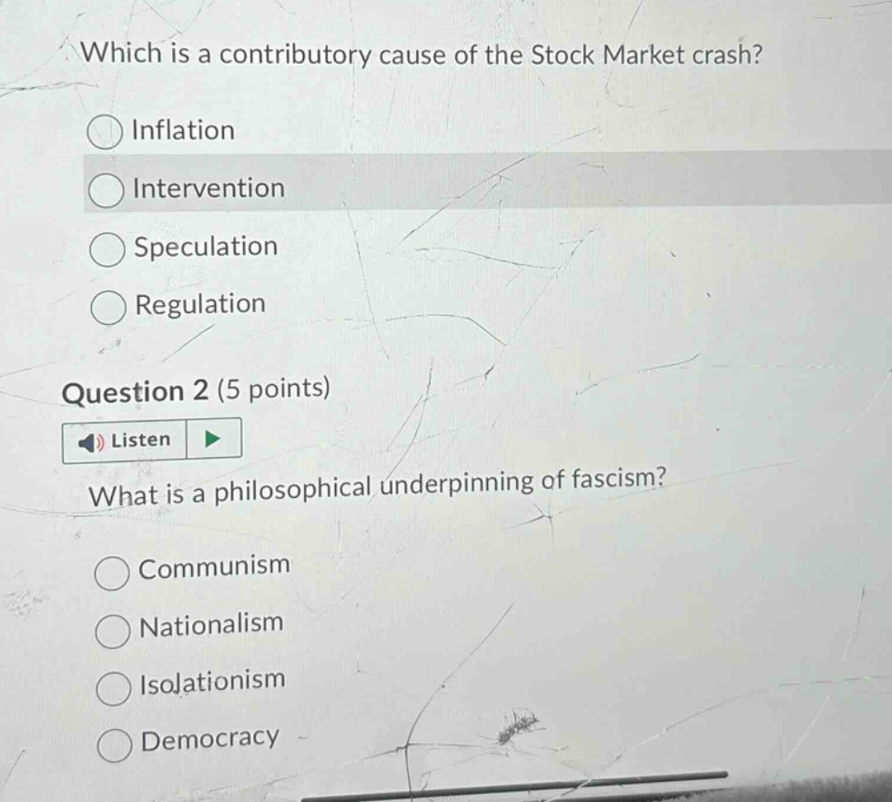 which is a contributory cause of the stock market crash?\ninflation\nintervention\nspeculation\nregulation\nquestion 2 (5 points)\nlisten\nwhat is a philosophical underpinning of fascism?\ncommunism\nnationalism\nisolationism\ndemocracy