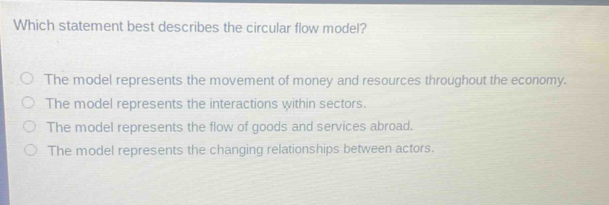 which statement best describes the circular flow model?\nthe model represents the movement of money and resources throughout the economy.\nthe model represents the interactions within sectors.\nthe model represents the flow of goods and services abroad.\nthe model represents the changing relationships between actors.