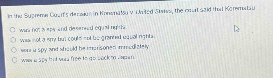 in the supreme courts decision in korematsu v. united states, the court said that korematsu\nwas not a spy and deserved equal rights.\nwas not a spy but could not be granted equal rights.\nwas a spy and should be imprisoned immediately.\nwas a spy but was free to go back to japan.