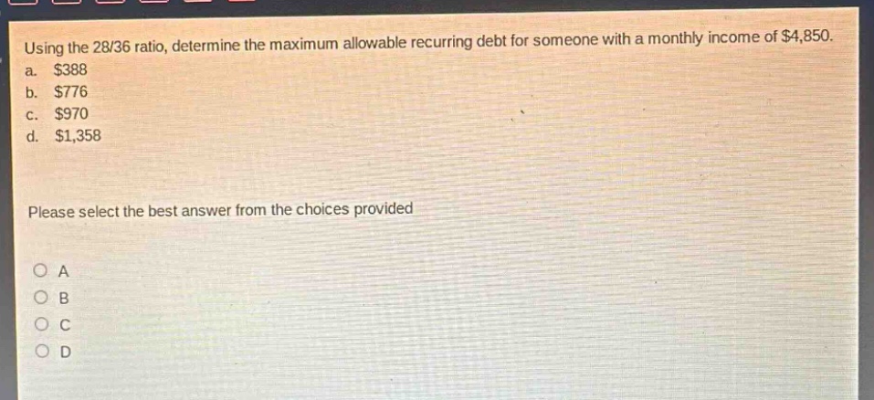 using the 28/36 ratio, determine the maximum allowable recurring debt for someone with a monthly income of $4,850.\na. $388\nb. $776\nc. $970\nd. $1,358\nplease select the best answer from the choices provided\no a\no b\no c\no d