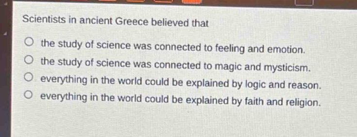 scientists in ancient greece believed that\no the study of science was connected to feeling and emotion.\no the study of science was connected to magic and mysticism.\no everything in the world could be explained by logic and reason.\no everything in the world could be explained by faith and religion.
